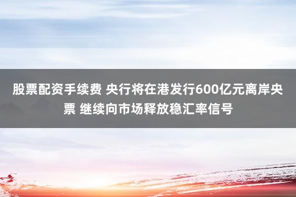 股票配资手续费 央行将在港发行600亿元离岸央票 继续向市场释放稳汇率信号