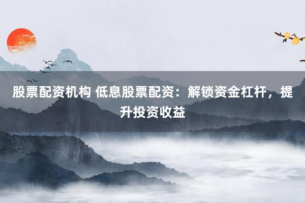 股票配资机构 低息股票配资：解锁资金杠杆，提升投资收益