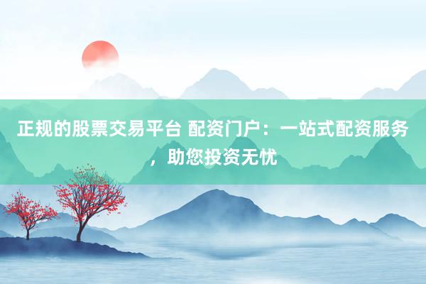 正规的股票交易平台 配资门户：一站式配资服务，助您投资无忧