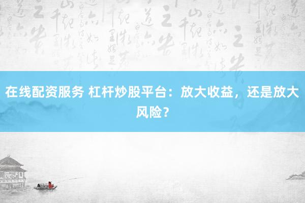 在线配资服务 杠杆炒股平台：放大收益，还是放大风险？