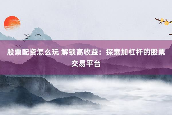 股票配资怎么玩 解锁高收益：探索加杠杆的股票交易平台
