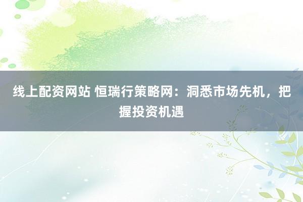 线上配资网站 恒瑞行策略网：洞悉市场先机，把握投资机遇