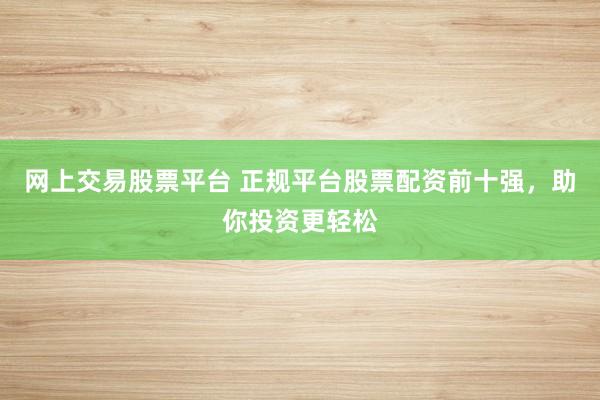网上交易股票平台 正规平台股票配资前十强，助你投资更轻松