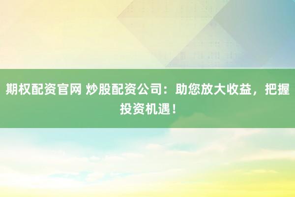 期权配资官网 炒股配资公司：助您放大收益，把握投资机遇！