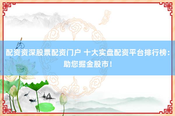 配资资深股票配资门户 十大实盘配资平台排行榜：助您掘金股市！