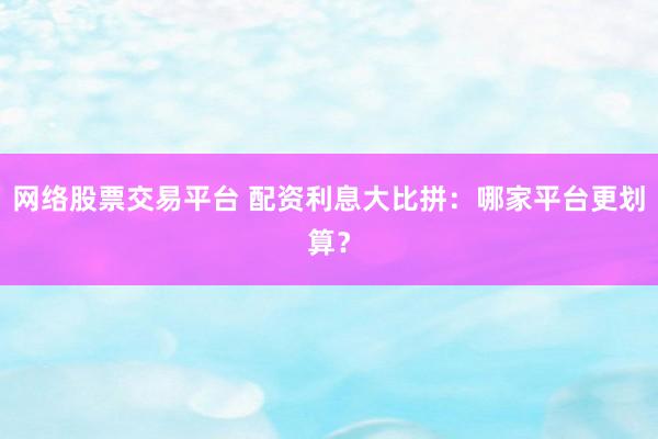网络股票交易平台 配资利息大比拼：哪家平台更划算？