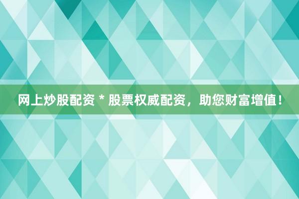 网上炒股配资 * 股票权威配资，助您财富增值！