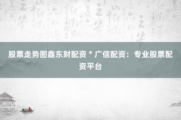 股票走势图鑫东财配资 * 广信配资：专业股票配资平台