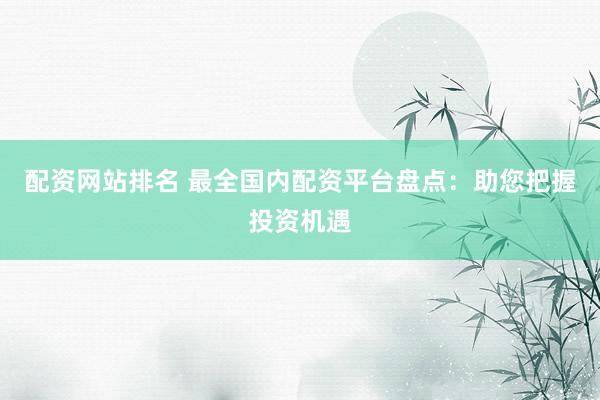 配资网站排名 最全国内配资平台盘点：助您把握投资机遇