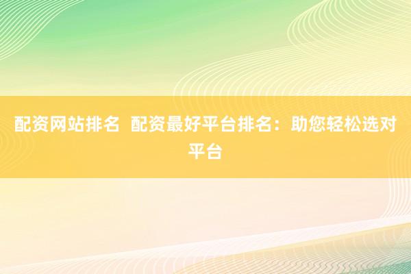 配资网站排名  配资最好平台排名：助您轻松选对平台