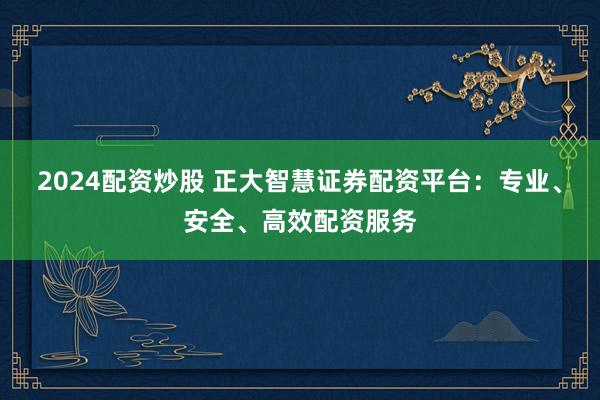 2024配资炒股 正大智慧证券配资平台：专业、安全、高效配资服务