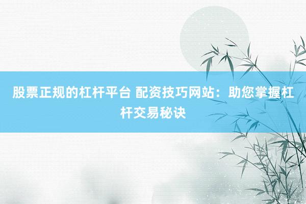 股票正规的杠杆平台 配资技巧网站：助您掌握杠杆交易秘诀