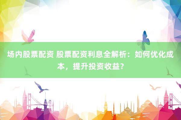 场内股票配资 股票配资利息全解析：如何优化成本，提升投资收益？
