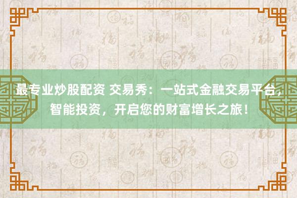 最专业炒股配资 交易秀：一站式金融交易平台，智能投资，开启您的财富增长之旅！