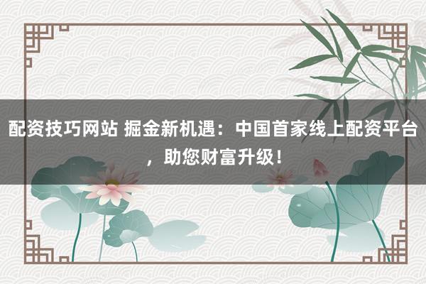 配资技巧网站 掘金新机遇：中国首家线上配资平台，助您财富升级！