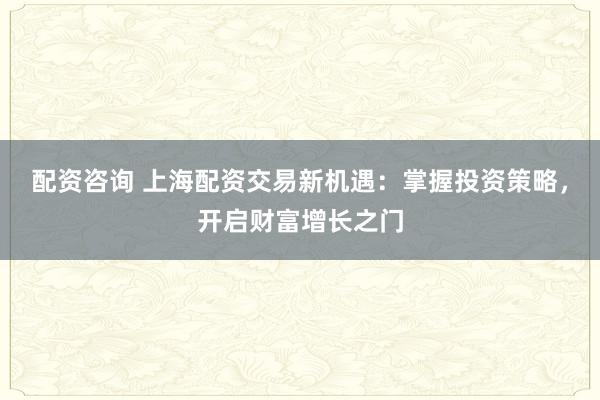 配资咨询 上海配资交易新机遇：掌握投资策略，开启财富增长之门