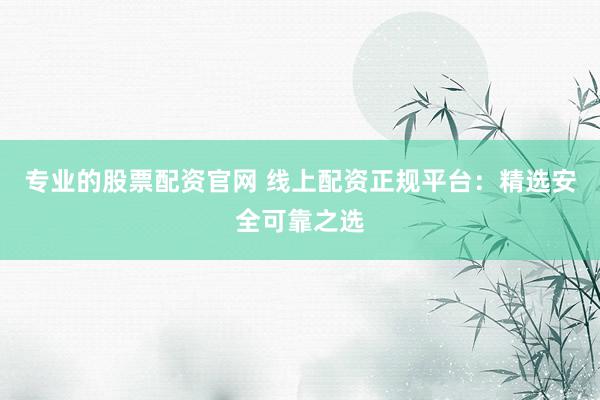 专业的股票配资官网 线上配资正规平台：精选安全可靠之选