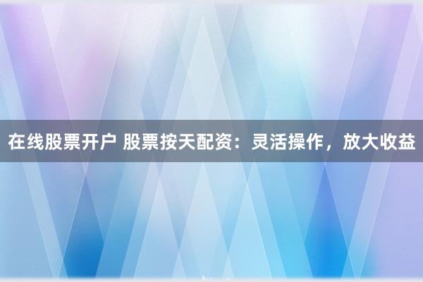 在线股票开户 股票按天配资：灵活操作，放大收益