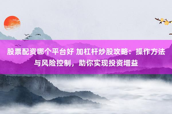 股票配资哪个平台好 加杠杆炒股攻略：操作方法与风险控制，助你实现投资增益