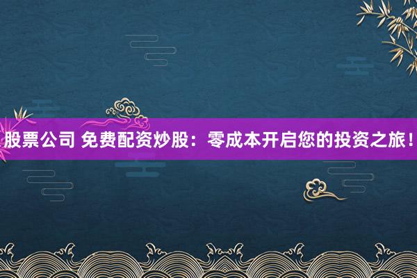 股票公司 免费配资炒股：零成本开启您的投资之旅！