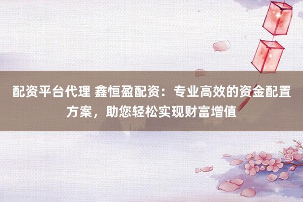 配资平台代理 鑫恒盈配资：专业高效的资金配置方案，助您轻松实现财富增值