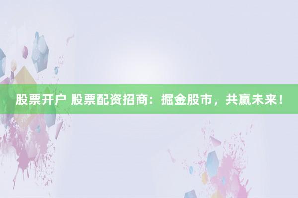 股票开户 股票配资招商：掘金股市，共赢未来！