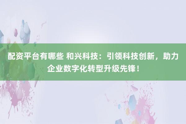 配资平台有哪些 和兴科技：引领科技创新，助力企业数字化转型升级先锋！