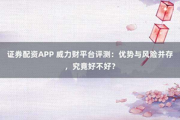 证券配资APP 威力财平台评测：优势与风险并存，究竟好不好？