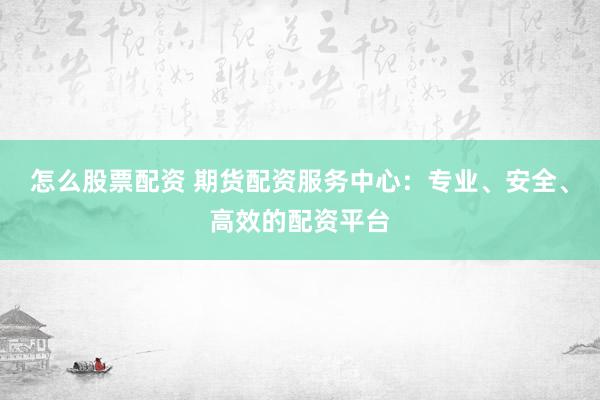 怎么股票配资 期货配资服务中心：专业、安全、高效的配资平台