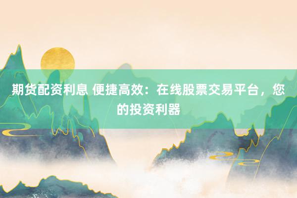 期货配资利息 便捷高效：在线股票交易平台，您的投资利器