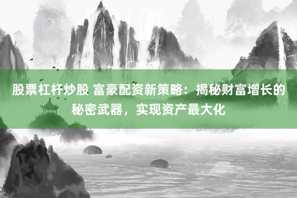 股票杠杆炒股 富豪配资新策略：揭秘财富增长的秘密武器，实现资产最大化