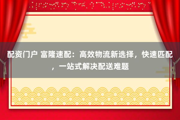 配资门户 富隆速配：高效物流新选择，快速匹配，一站式解决配送难题