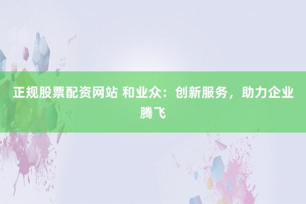 正规股票配资网站 和业众：创新服务，助力企业腾飞