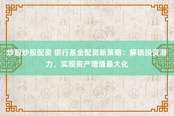 炒股炒股配资 银行基金配资新策略：解锁投资潜力，实现资产增值最大化