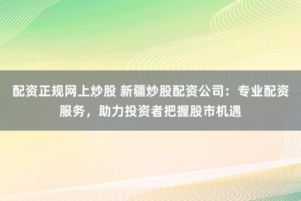 配资正规网上炒股 新疆炒股配资公司：专业配资服务，助力投资者把握股市机遇