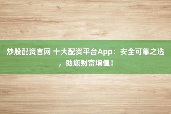炒股配资官网 十大配资平台App：安全可靠之选，助您财富增值！