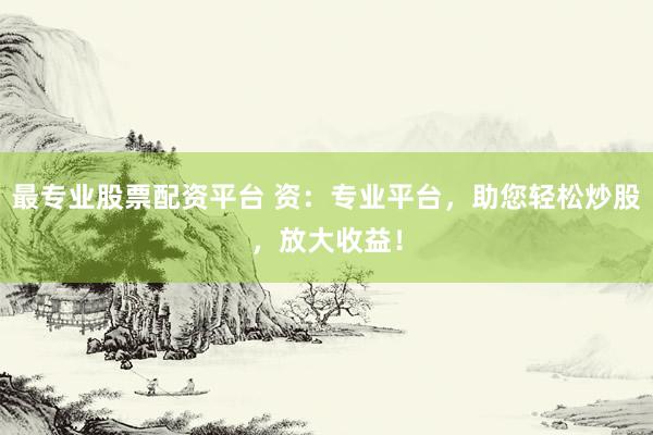 最专业股票配资平台 资：专业平台，助您轻松炒股，放大收益！