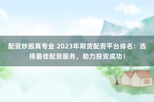 配资炒股真专业 2023年期货配资平台排名：选择最佳配资服务，助力投资成功！