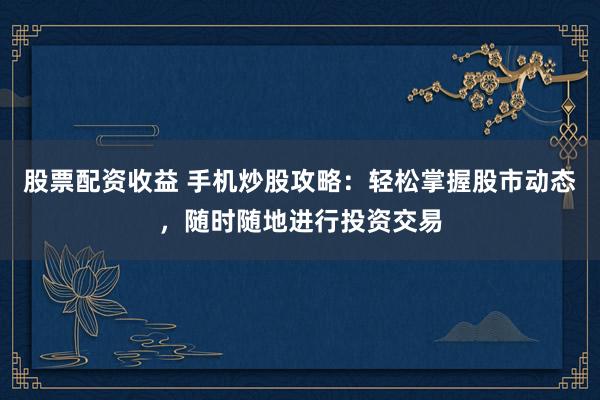 股票配资收益 手机炒股攻略：轻松掌握股市动态，随时随地进行投资交易