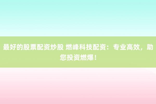 最好的股票配资炒股 燃峰科技配资：专业高效，助您投资燃爆！