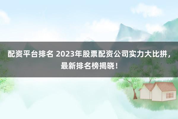 配资平台排名 2023年股票配资公司实力大比拼，最新排名榜揭晓！