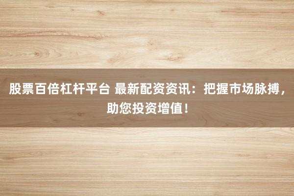 股票百倍杠杆平台 最新配资资讯：把握市场脉搏，助您投资增值！