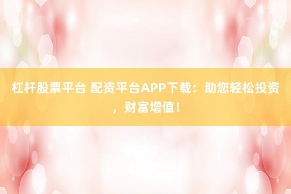 杠杆股票平台 配资平台APP下载：助您轻松投资，财富增值！