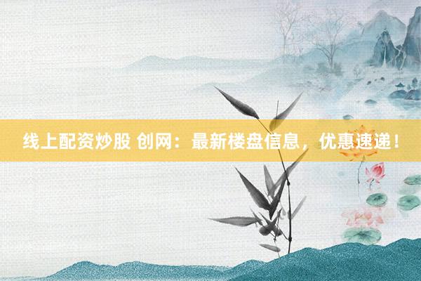 线上配资炒股 创网：最新楼盘信息，优惠速递！