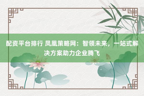 配资平台排行 凤凰策略网：智领未来，一站式解决方案助力企业腾飞