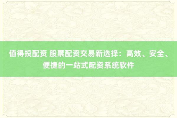 值得投配资 股票配资交易新选择：高效、安全、便捷的一站式配资系统软件