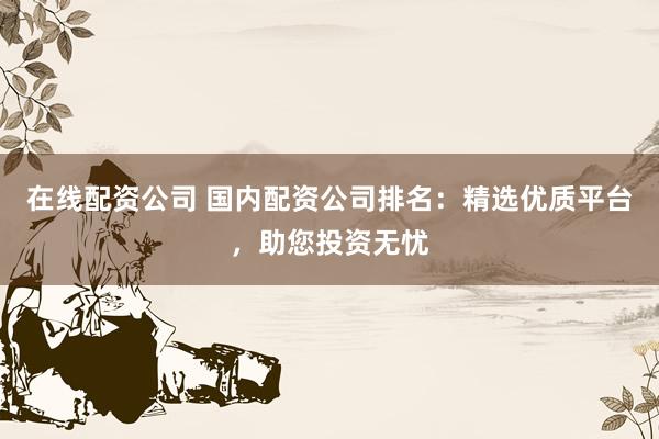 在线配资公司 国内配资公司排名：精选优质平台，助您投资无忧