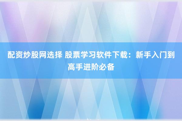 配资炒股网选择 股票学习软件下载：新手入门到高手进阶必备