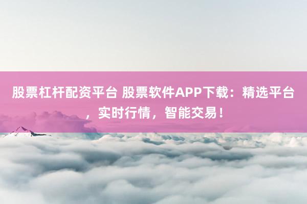 股票杠杆配资平台 股票软件APP下载：精选平台，实时行情，智能交易！