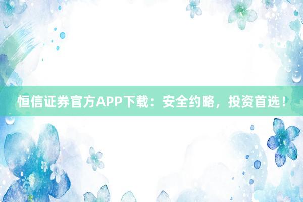恒信证券官方APP下载：安全约略，投资首选！